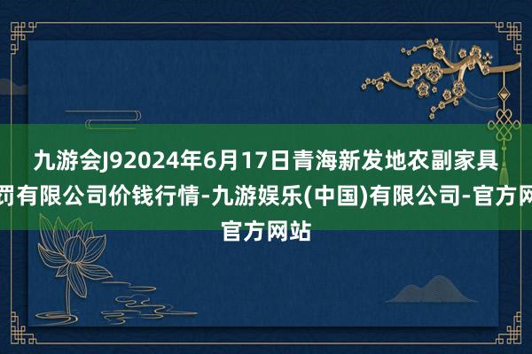 九游会J92024年6月17日青海新发地农副家具处罚有限公司价钱行情-九游娱乐(中国)有限公司-官方网站