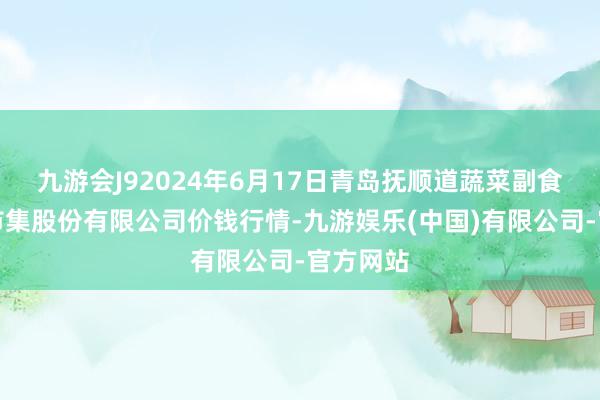 九游会J92024年6月17日青岛抚顺道蔬菜副食物批发市集股份有限公司价钱行情-九游娱乐(中国)有限公司-官方网站