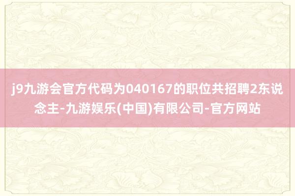 j9九游会官方代码为040167的职位共招聘2东说念主-九游娱乐(中国)有限公司-官方网站