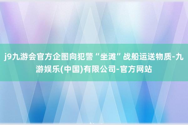 j9九游会官方企图向犯警“坐滩”战船运送物质-九游娱乐(中国)有限公司-官方网站