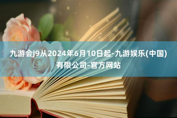 九游会J9从2024年6月10日起-九游娱乐(中国)有限公司-官方网站