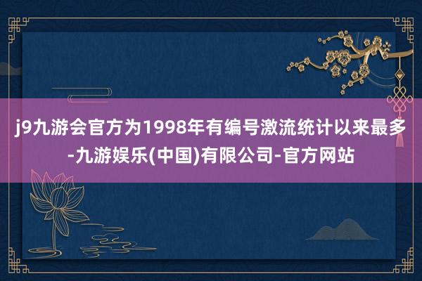 j9九游会官方为1998年有编号激流统计以来最多-九游娱乐(中国)有限公司-官方网站