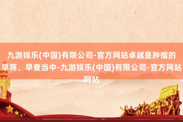九游娱乐(中国)有限公司-官方网站卓越是肿瘤的早筛、早查当中-九游娱乐(中国)有限公司-官方网站