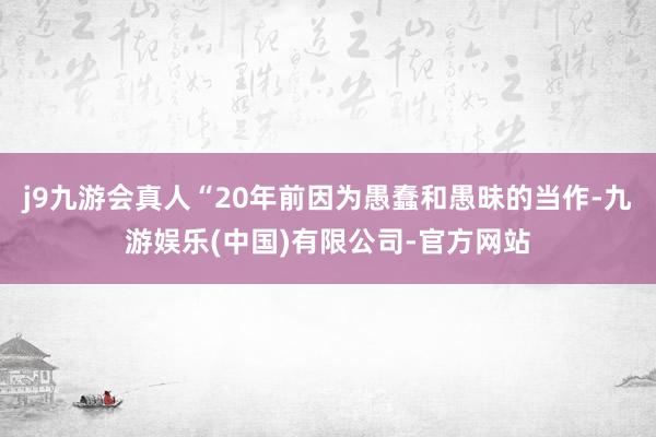 j9九游会真人“20年前因为愚蠢和愚昧的当作-九游娱乐(中国)有限公司-官方网站