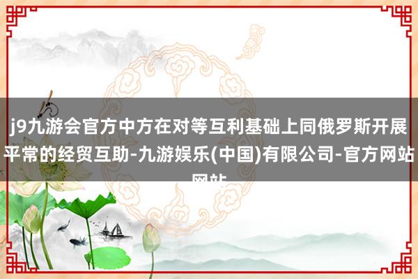 j9九游会官方中方在对等互利基础上同俄罗斯开展平常的经贸互助-九游娱乐(中国)有限公司-官方网站