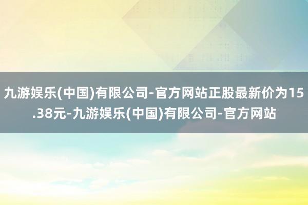 九游娱乐(中国)有限公司-官方网站正股最新价为15.38元-九游娱乐(中国)有限公司-官方网站