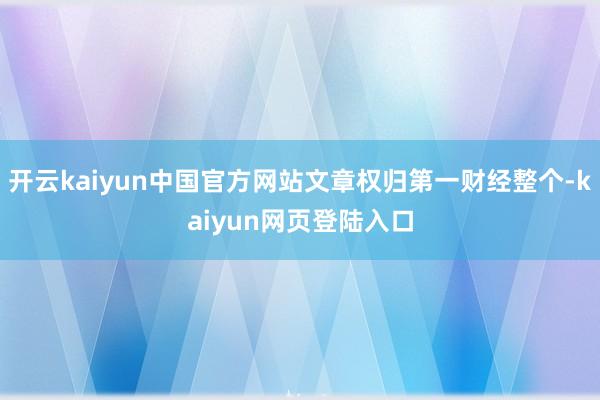 开云kaiyun中国官方网站文章权归第一财经整个-kaiyun网页登陆入口