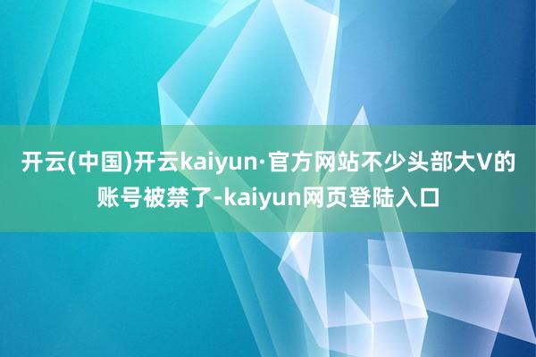 开云(中国)开云kaiyun·官方网站不少头部大V的账号被禁了-kaiyun网页登陆入口