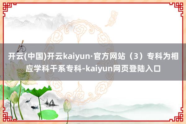 开云(中国)开云kaiyun·官方网站（3）专科为相应学科干系专科-kaiyun网页登陆入口