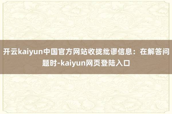 开云kaiyun中国官方网站收拢纰谬信息：在解答问题时-kaiyun网页登陆入口