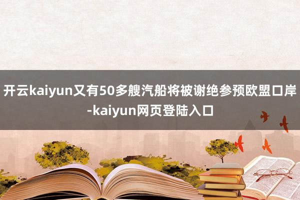 开云kaiyun又有50多艘汽船将被谢绝参预欧盟口岸-kaiyun网页登陆入口