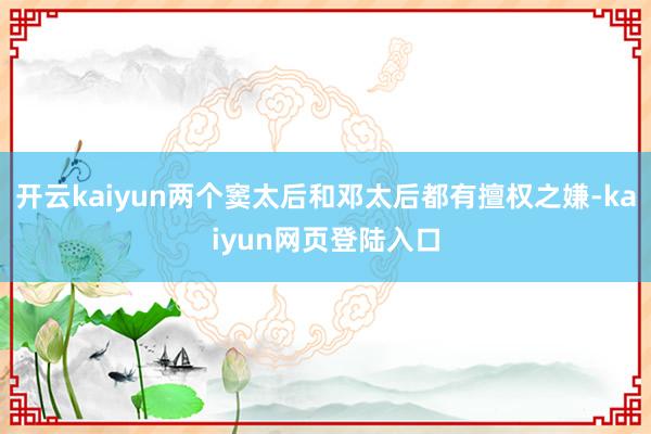 开云kaiyun两个窦太后和邓太后都有擅权之嫌-kaiyun网页登陆入口