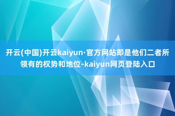 开云(中国)开云kaiyun·官方网站即是他们二者所领有的权势和地位-kaiyun网页登陆入口