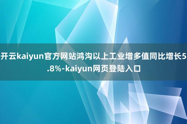 开云kaiyun官方网站鸿沟以上工业增多值同比增长5.8%-kaiyun网页登陆入口