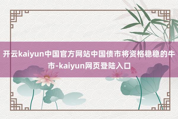 开云kaiyun中国官方网站中国债市将资格稳稳的牛市-kaiyun网页登陆入口