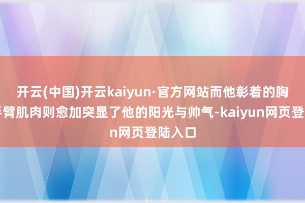 开云(中国)开云kaiyun·官方网站而他彰着的胸肌和手臂肌肉则愈加突显了他的阳光与帅气-kaiyun网页登陆入口