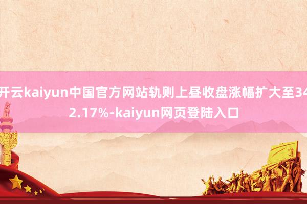 开云kaiyun中国官方网站轨则上昼收盘涨幅扩大至342.17%-kaiyun网页登陆入口