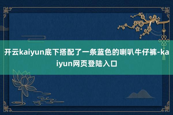 开云kaiyun底下搭配了一条蓝色的喇叭牛仔裤-kaiyun网页登陆入口