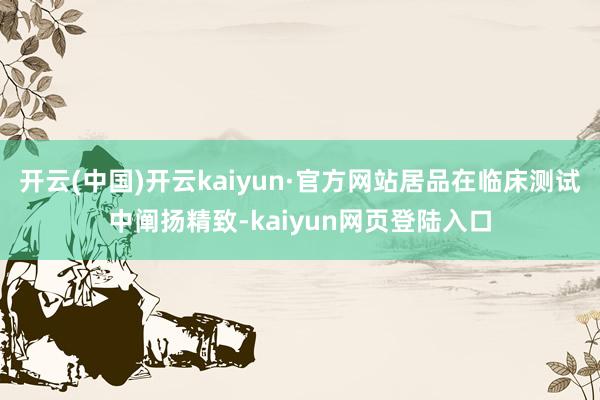 开云(中国)开云kaiyun·官方网站居品在临床测试中阐扬精致-kaiyun网页登陆入口