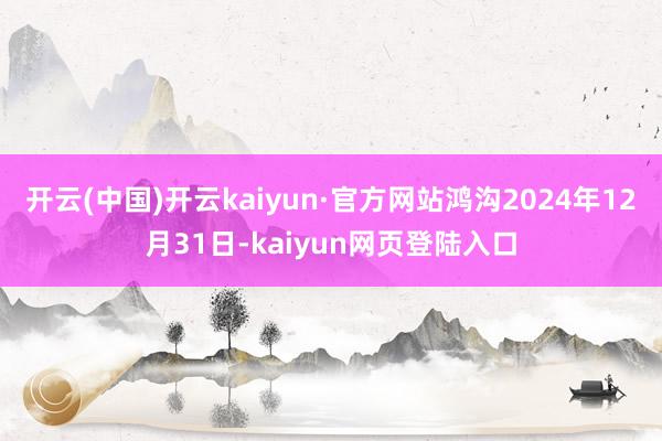 开云(中国)开云kaiyun·官方网站鸿沟2024年12月31日-kaiyun网页登陆入口