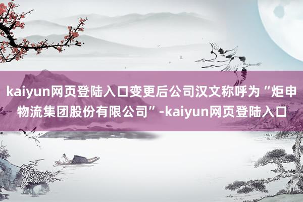 kaiyun网页登陆入口变更后公司汉文称呼为“炬申物流集团股份有限公司”-kaiyun网页登陆入口