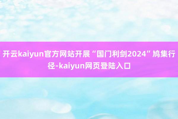 开云kaiyun官方网站开展“国门利剑2024”鸠集行径-kaiyun网页登陆入口