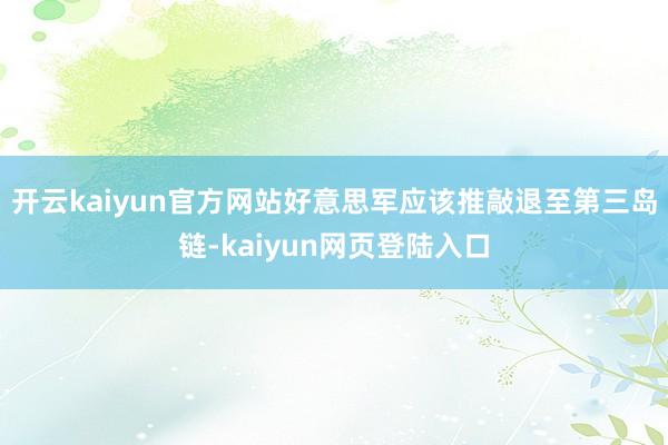 开云kaiyun官方网站好意思军应该推敲退至第三岛链-kaiyun网页登陆入口