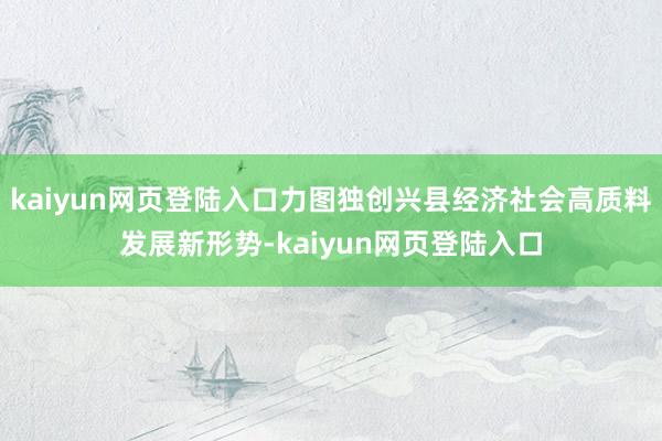 kaiyun网页登陆入口力图独创兴县经济社会高质料发展新形势-kaiyun网页登陆入口