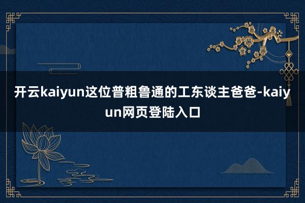 开云kaiyun这位普粗鲁通的工东谈主爸爸-kaiyun网页登陆入口