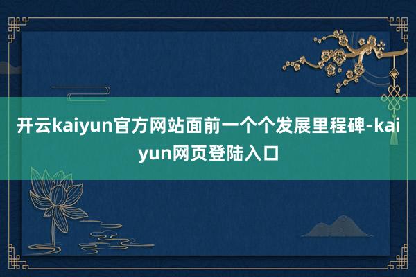 开云kaiyun官方网站面前一个个发展里程碑-kaiyun网页登陆入口