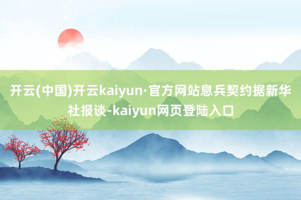 开云(中国)开云kaiyun·官方网站息兵契约据新华社报谈-kaiyun网页登陆入口