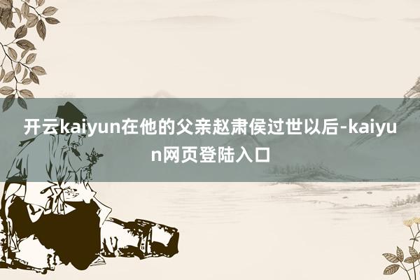 开云kaiyun在他的父亲赵肃侯过世以后-kaiyun网页登陆入口