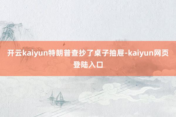 开云kaiyun特朗普查抄了桌子抽屉-kaiyun网页登陆入口