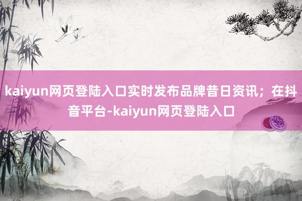 kaiyun网页登陆入口实时发布品牌昔日资讯；在抖音平台-kaiyun网页登陆入口