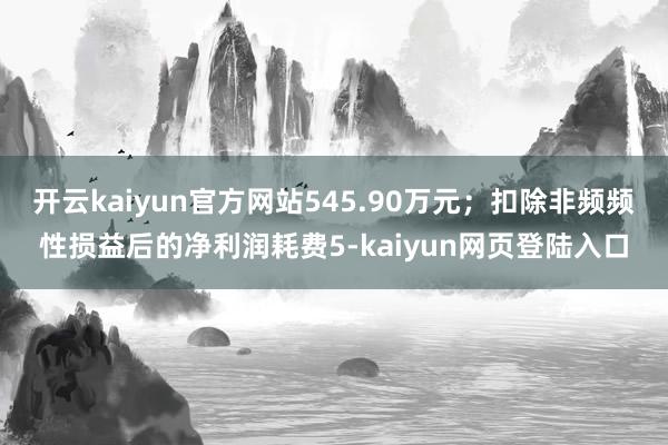 开云kaiyun官方网站545.90万元；扣除非频频性损益后的净利润耗费5-kaiyun网页登陆入口