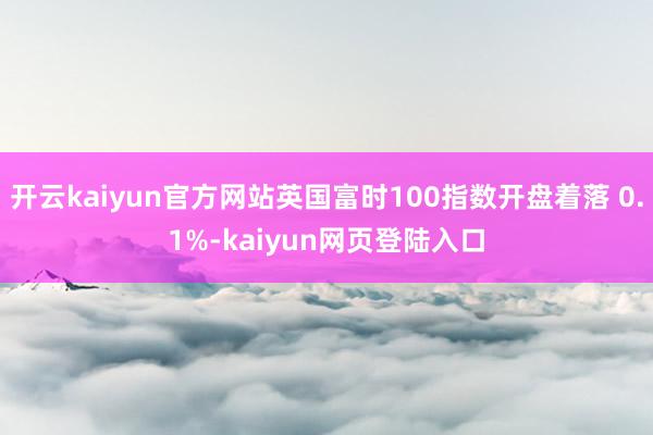 开云kaiyun官方网站英国富时100指数开盘着落 0.1%-kaiyun网页登陆入口