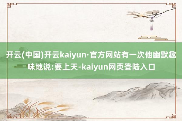 开云(中国)开云kaiyun·官方网站有一次他幽默趣味地说:要上天-kaiyun网页登陆入口