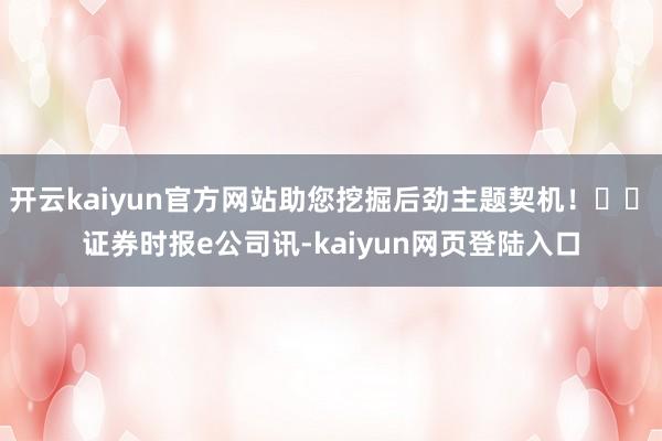 开云kaiyun官方网站助您挖掘后劲主题契机！		　　证券时报e公司讯-kaiyun网页登陆入口