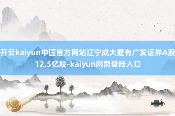 开云kaiyun中国官方网站辽宁成大握有广发证券A股12.5亿股-kaiyun网页登陆入口