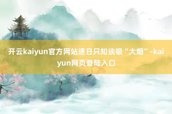 开云kaiyun官方网站逐日只知谈吸“大烟”-kaiyun网页登陆入口