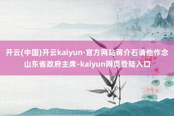 开云(中国)开云kaiyun·官方网站蒋介石请他作念山东省政府主席-kaiyun网页登陆入口