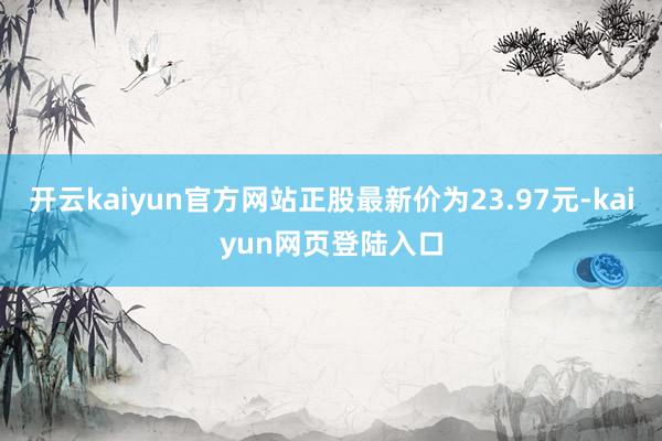 开云kaiyun官方网站正股最新价为23.97元-kaiyun网页登陆入口