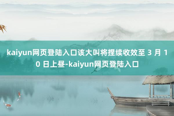 kaiyun网页登陆入口　　该大叫将捏续收效至 3 月 10 日上昼-kaiyun网页登陆入口