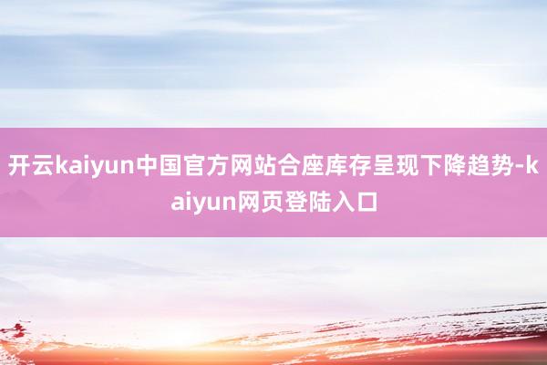 开云kaiyun中国官方网站合座库存呈现下降趋势-kaiyun网页登陆入口