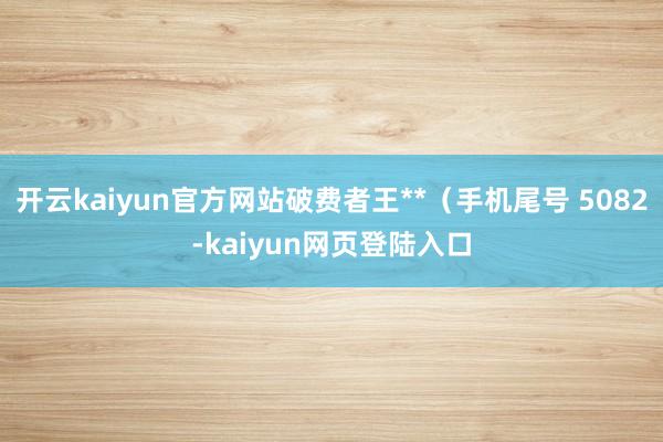 开云kaiyun官方网站破费者王**（手机尾号 5082-kaiyun网页登陆入口