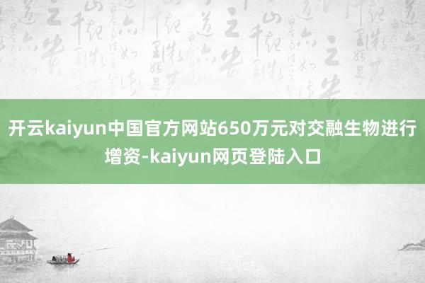 开云kaiyun中国官方网站650万元对交融生物进行增资-kaiyun网页登陆入口