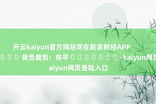 开云kaiyun官方网站尽在新浪财经APP            						背负裁剪：陈平 							-kaiyun网页登陆入口