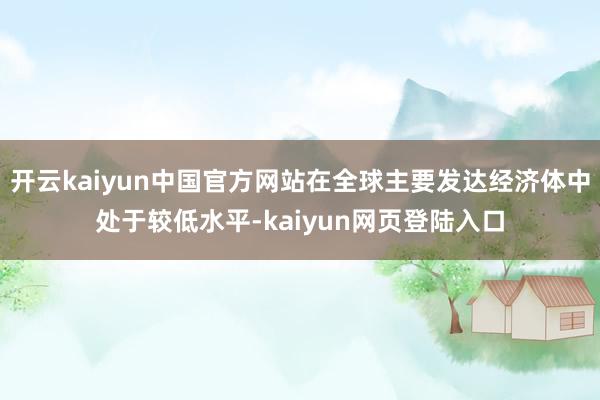 开云kaiyun中国官方网站在全球主要发达经济体中处于较低水平-kaiyun网页登陆入口