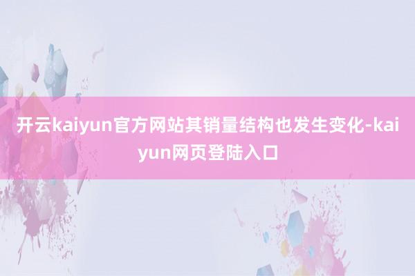 开云kaiyun官方网站其销量结构也发生变化-kaiyun网页登陆入口
