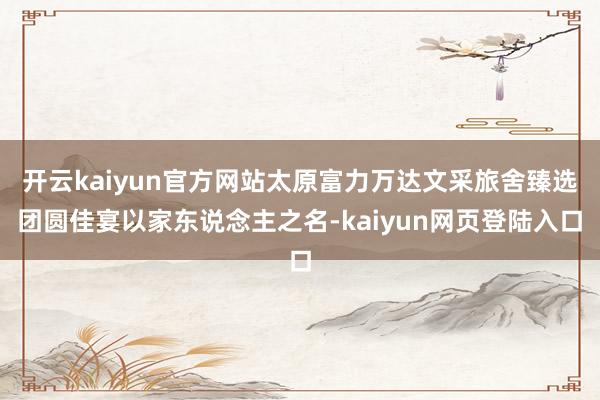 开云kaiyun官方网站太原富力万达文采旅舍臻选团圆佳宴以家东说念主之名-kaiyun网页登陆入口